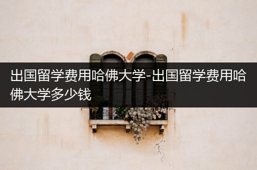 出国留学费用哈佛大学-出国留学费用哈佛大学多少钱