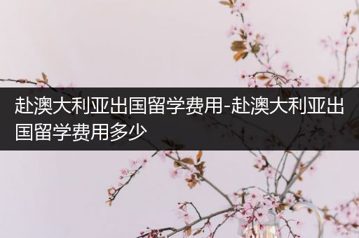 赴澳大利亚出国留学费用-赴澳大利亚出国留学费用多少
