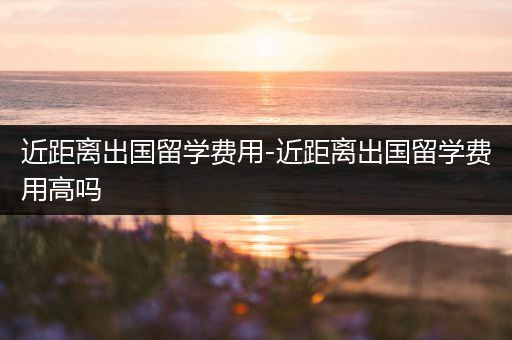 近距离出国留学费用-近距离出国留学费用高吗