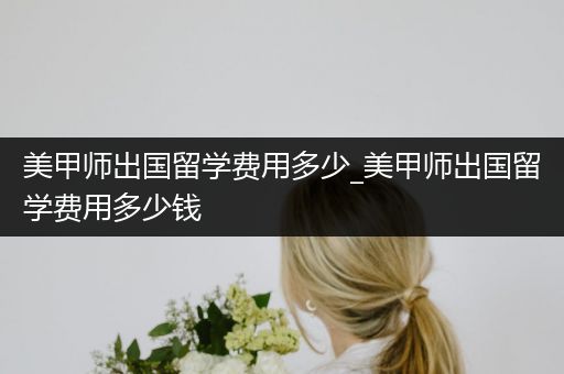美甲师出国留学费用多少_美甲师出国留学费用多少钱