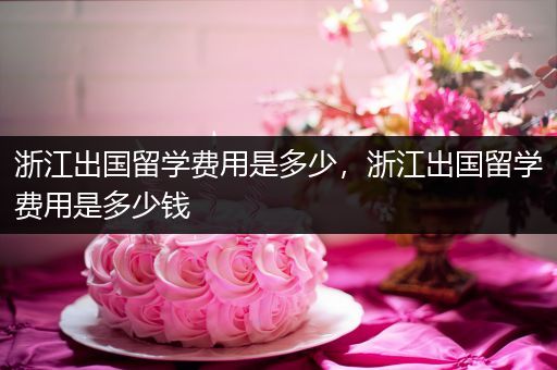 浙江出国留学费用是多少，浙江出国留学费用是多少钱