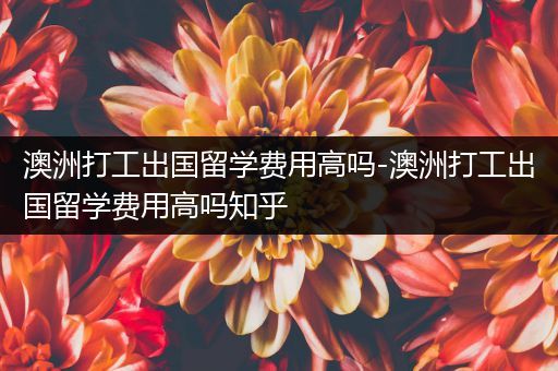 澳洲打工出国留学费用高吗-澳洲打工出国留学费用高吗知乎
