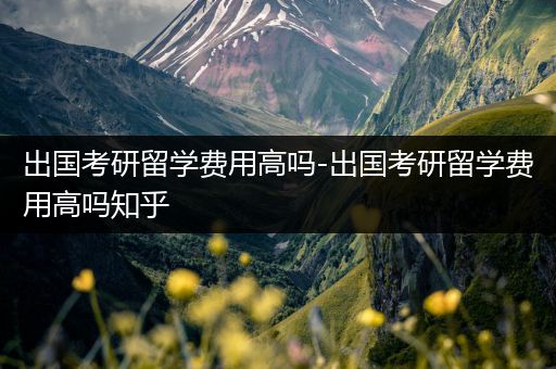 出国考研留学费用高吗-出国考研留学费用高吗知乎