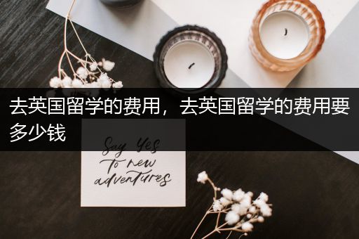 去英国留学的费用，去英国留学的费用要多少钱
