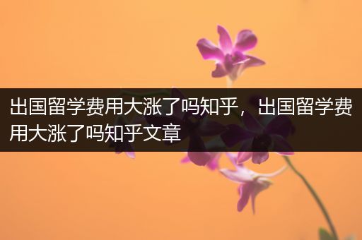 出国留学费用大涨了吗知乎，出国留学费用大涨了吗知乎文章