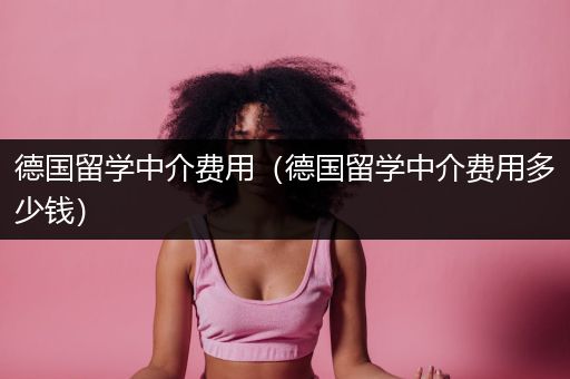 德国留学中介费用（德国留学中介费用多少钱）