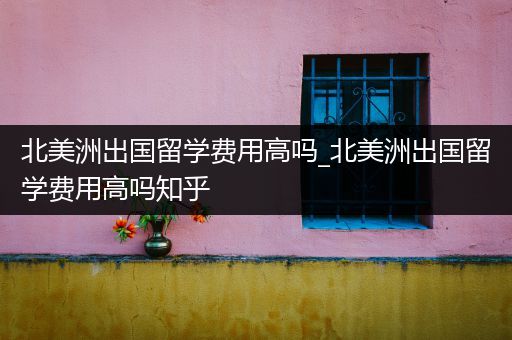 北美洲出国留学费用高吗_北美洲出国留学费用高吗知乎
