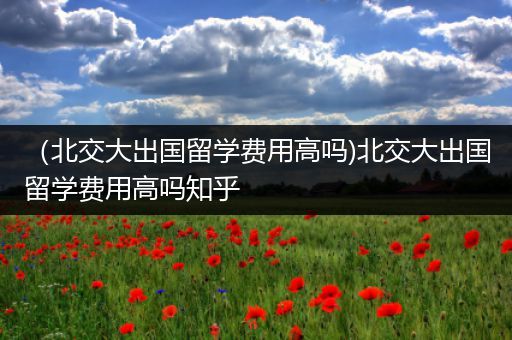 （北交大出国留学费用高吗)北交大出国留学费用高吗知乎