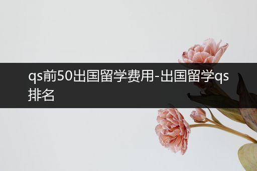 qs前50出国留学费用-出国留学qs排名