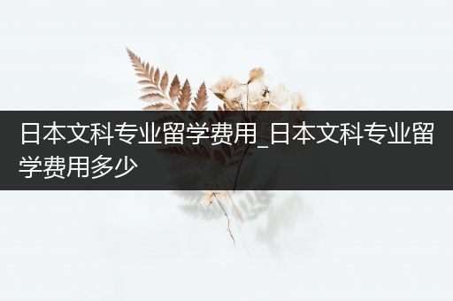 日本文科专业留学费用_日本文科专业留学费用多少