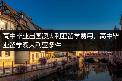 高中毕业出国澳大利亚留学费用，高中毕业留学澳大利亚条件