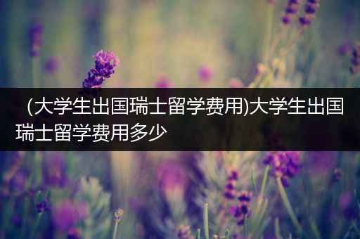 （大学生出国瑞士留学费用)大学生出国瑞士留学费用多少