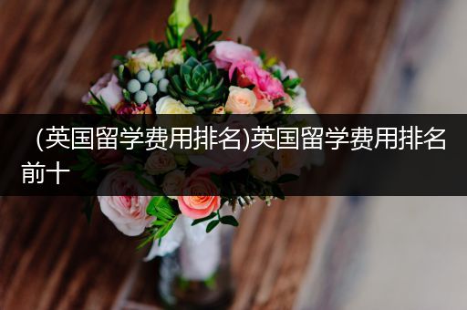 （英国留学费用排名)英国留学费用排名前十