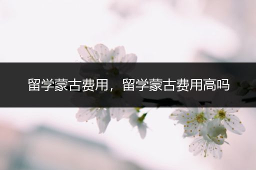 留学蒙古费用，留学蒙古费用高吗