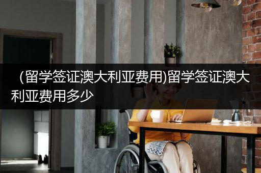 （留学签证澳大利亚费用)留学签证澳大利亚费用多少