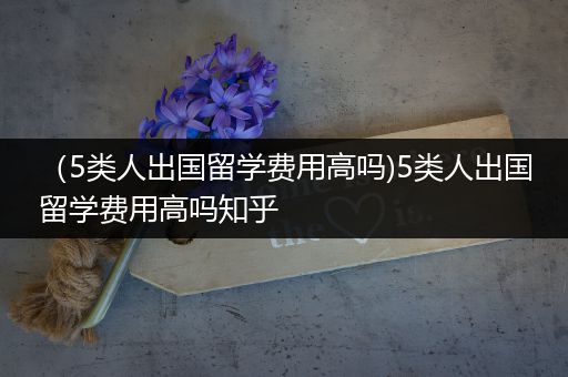 （5类人出国留学费用高吗)5类人出国留学费用高吗知乎