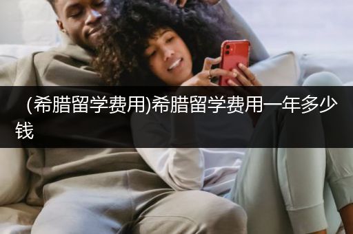（希腊留学费用)希腊留学费用一年多少钱