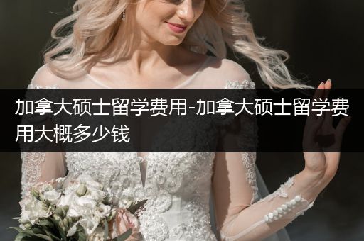 加拿大硕士留学费用-加拿大硕士留学费用大概多少钱