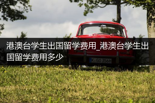 港澳台学生出国留学费用_港澳台学生出国留学费用多少