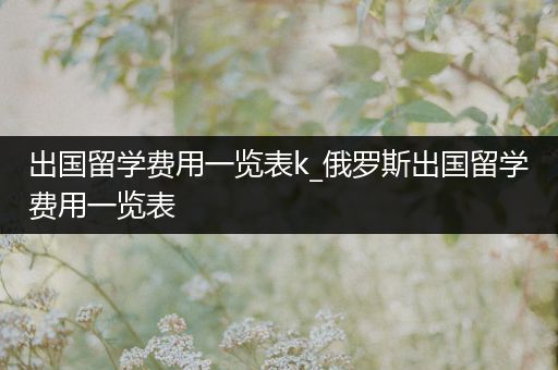 出国留学费用一览表k_俄罗斯出国留学费用一览表