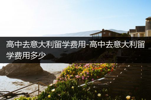 高中去意大利留学费用-高中去意大利留学费用多少