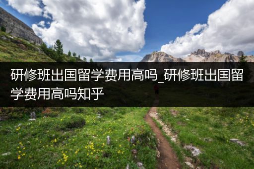 研修班出国留学费用高吗_研修班出国留学费用高吗知乎