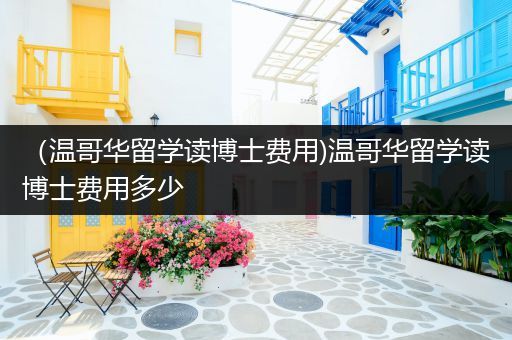 （温哥华留学读博士费用)温哥华留学读博士费用多少