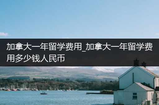 加拿大一年留学费用_加拿大一年留学费用多少钱人民币