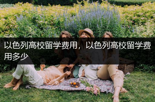 以色列高校留学费用，以色列高校留学费用多少