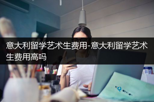 意大利留学艺术生费用-意大利留学艺术生费用高吗