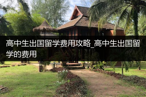 高中生出国留学费用攻略_高中生出国留学的费用