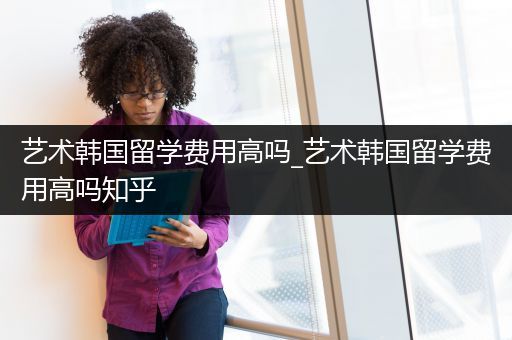 艺术韩国留学费用高吗_艺术韩国留学费用高吗知乎