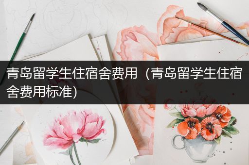 青岛留学生住宿舍费用（青岛留学生住宿舍费用标准）