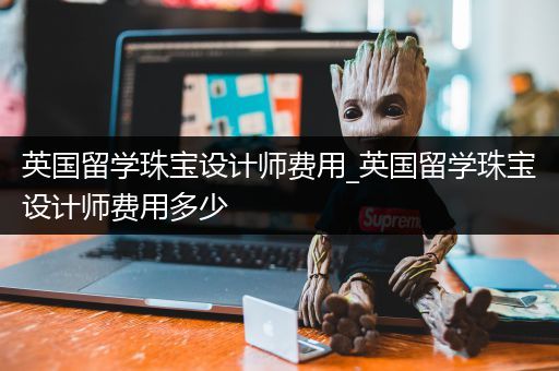 英国留学珠宝设计师费用_英国留学珠宝设计师费用多少