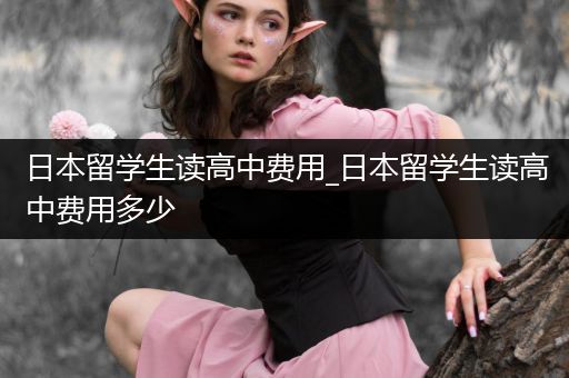 日本留学生读高中费用_日本留学生读高中费用多少