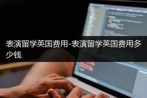表演留学英国费用-表演留学英国费用多少钱