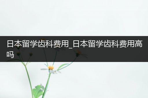 日本留学齿科费用_日本留学齿科费用高吗