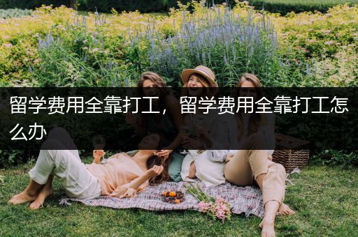 留学费用全靠打工，留学费用全靠打工怎么办