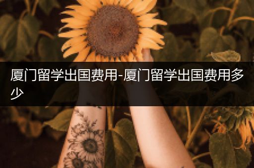 厦门留学出国费用-厦门留学出国费用多少