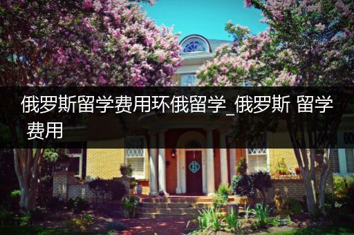 俄罗斯留学费用环俄留学_俄罗斯 留学 费用