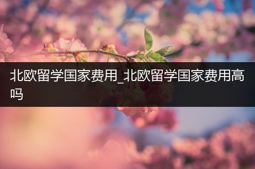 北欧留学国家费用_北欧留学国家费用高吗