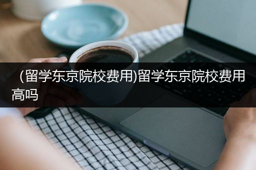 （留学东京院校费用)留学东京院校费用高吗