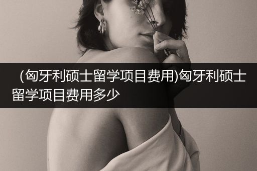 （匈牙利硕士留学项目费用)匈牙利硕士留学项目费用多少
