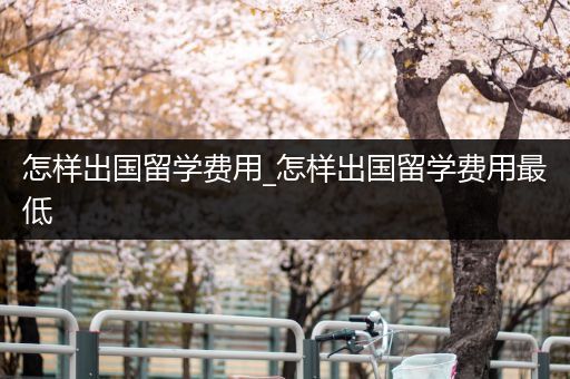 怎样出国留学费用_怎样出国留学费用最低