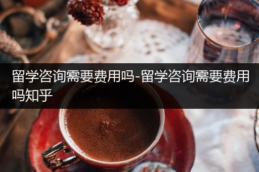 留学咨询需要费用吗-留学咨询需要费用吗知乎