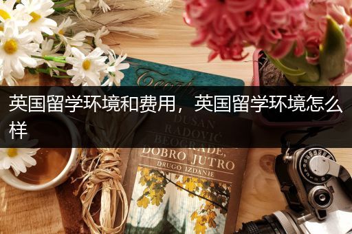 英国留学环境和费用，英国留学环境怎么样