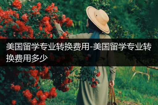 美国留学专业转换费用-美国留学专业转换费用多少