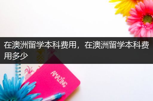 在澳洲留学本科费用，在澳洲留学本科费用多少