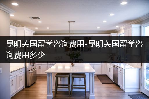 昆明英国留学咨询费用-昆明英国留学咨询费用多少