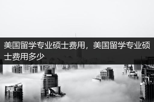 美国留学专业硕士费用，美国留学专业硕士费用多少